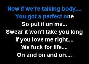 Now if we're talking body....
You got a perfect one
So put it on me...
Swear it won't take you long
If you love me right...
We fuck for life....
On and on and on.....