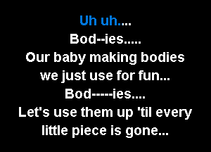 Uh uh....
Bod--ies .....
Our baby making bodies

we just use for fun...
Bod ----- ies....

Let's use them up 'til every
little piece is gone...
