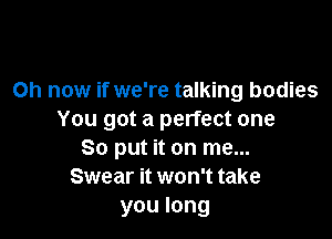 Oh now if we're talking bodies

You got a perfect one
So put it on me...
Swear it won't take
you long