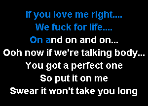 If you love me right...
We fuck for life....
On and on and on...
Ooh now if we're talking body...
You got a perfect one
So put it on me
Swear it won't take you long