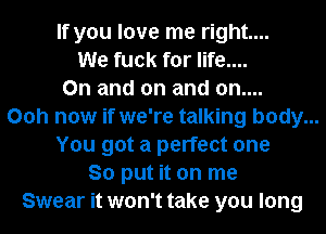 If you love me right...
We fuck for life....
On and on and on....
Ooh now if we're talking body...
You got a perfect one
So put it on me
Swear it won't take you long