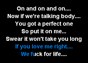 0n and on and on....
Now if we're talking body....
You got a perfect one
So put it on me...
Swear it won't take you long
If you love me right...
We fuck for life....