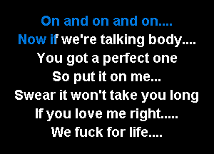 0n and on and on....
Now if we're talking body....
You got a perfect one
So put it on me...
Swear it won't take you long
If you love me right .....
We fuck for life....