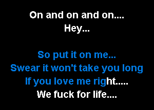 0n and on and on....
Hey...

So put it on me...
Swear it won't take you long
If you love me right .....
We fuck for life....