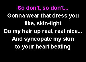So don't, so don't...
Gonna wear that dress you
like, skin-tight
Do my hair up real, real nice...
And syncopate my skin
to your heart beating