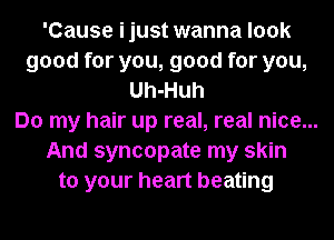 'Cause ijust wanna look
good for you, good for you,
Uh-Huh
Do my hair up real, real nice...
And syncopate my skin
to your heart beating