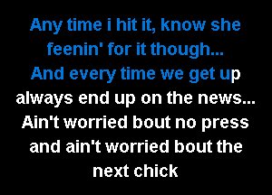 Any time i hit it, know she
feenin' for it though...
And every time we get up
always end up on the news...
Ain't worried bout no press
and ain't worried bout the
next chick