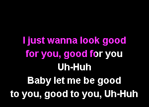 ljust wanna look good

for you, good for you
Uh-Huh
Baby let me be good
to you, good to you, Uh-Huh