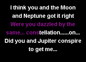 I think you and the Moon
and Neptune got it right
Were you dazzled by the
same...constellation ...... on...
Did you and Jupiter conspire
to get me...