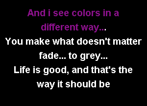 And i see colors in a
different way...
You make what doesn't matter
fade... to grey...
Life is good, and that's the
way it should be