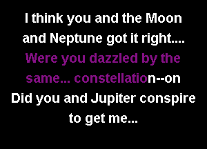 I think you and the Moon
and Neptune got it right...
Were you dazzled by the
same... constellation--on
Did you and Jupiter conspire
to get me...