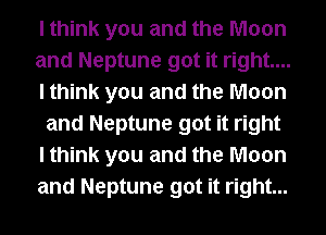I think you and the Moon
and Neptune got it right....
I think you and the Moon
and Neptune got it right
I think you and the Moon
and Neptune got it right...