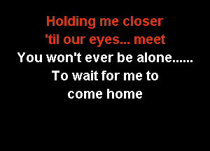 Holding me closer
'til our eyes... meet
You won't ever be alone ......

To wait for me to
come home