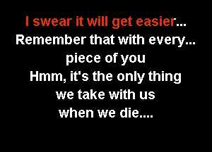 I swear it will get easier...
Remember that with every...
piece of you
Hmm, it's the only thing
we take with us
when we die....