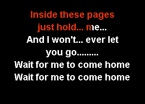 Inside these pages
just hold... me...
And I won't... ever let

you go .........
Wait for me to come home
Wait for me to come home