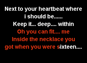 Next to your heartbeat where
i should be ......

Keep it... deep.... within
Oh you can fit... me
Inside the necklace you
got when you were sixteen...