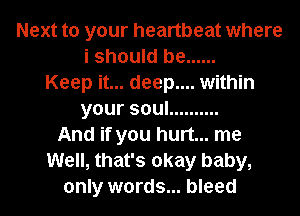 Next to your heartbeat where
i should be ......
Keep it... deep.... within
yoursoul ..........
And if you hurt... me
Well, that's okay baby,
only words... bleed