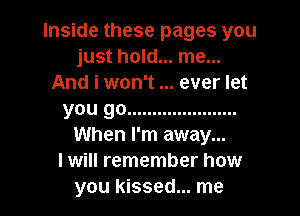 Inside these pages you
just hold... me...
And i won't ever let
you go ......................
When I'm away...

I will remember how

you kissed... me I