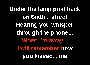 Under the lamp post back
on Sixth... street
Hearing you whisper
through the phone...
When I'm away...

I will remember how
you kissed... me
