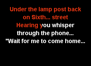 Under the lamp post back
on Sixth... street
Hearing you whisper
through the phone...
Wait for me to come home...