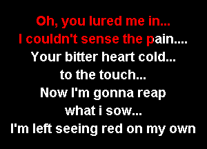 Oh, you lured me in...
I couldn't sense the pain....
Your bitter heart cold...
to the touch...
Now I'm gonna reap
what i sow...
I'm left seeing red on my own