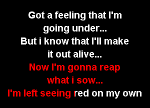 Got a feeling that I'm
going under...
But i know that I'll make
it out alive...
Now I'm gonna reap
what i sow...
I'm left seeing red on my own