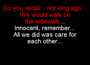 Do you recall... not long ago...
We would walk on
the sidewalk...
Innocent, remember...
All we did was care for
each other...