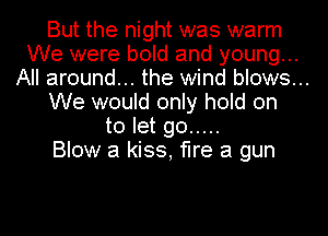 But the night was warm
We were bold and young...

All around... the wind blows...

We would only hold on
to let go .....
Blow a kiss, fIre a gun