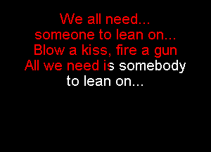 We all need...
someone to lean on...
Blow a kiss, fire a gun

All we need is somebody

to lean on...