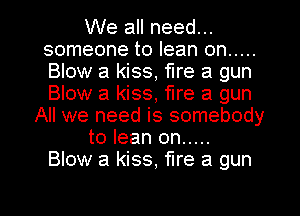 We all need...
someone to lean on .....
Blow a kiss, fire a gun
Blow a kiss, fire a gun

All we need is somebody
to lean on .....
Blow a kiss, fire a gun