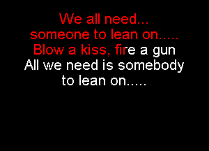 We all need...
someone to lean on .....
Blow a kiss, fire a gun

All we need is somebody

to lean on .....