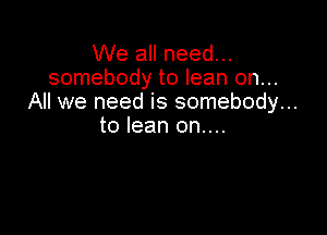 We all need...
somebody to lean on...
All we need is somebody...

to lean on....