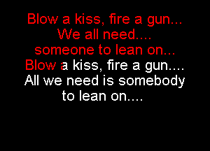 Blow a kiss, fire a gun...
We all need....
someone to lean on...
Blow a kiss, fire a gun....
All we need is somebody
to lean on....