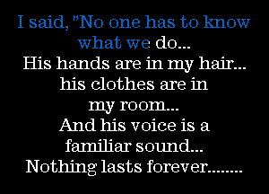 I said, No one has to know
what we (310...
His hands are in my hair...
his clothes are in
my room...
And his voice is a
familiar sound...
Nothing lasts forever ........