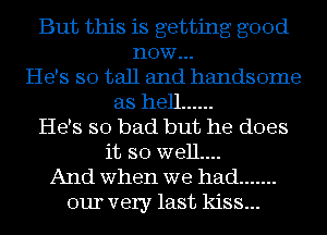 But this is getting good
now...
He's so tall and handsome
as hell ......
He's so bad but he does
it so well....
And when we had .......
our very last kiss...