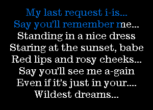 My last request i-is...
Say you'll remember me...
Standing in a nice dress
Staring at the sunset, babe
Red lips and rosy cheeks...
Say you'll see me a-gajn
Even if it's just in your...
Wildest drealns...