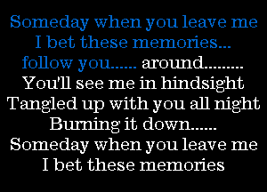 Someday when you leave me
I bet these memories...
follow you ...... around .........
You'll see me in hindsight
Tangled up with you all night
Burning it down ......
Someday when you leave me
I bet these memories