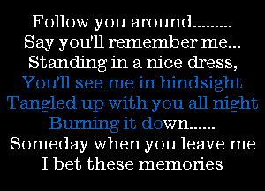 Follow you around .........
Say you'll remember me...
Standing in a nice dress,
You'll see me in hindsight
Tangled up with you all night
Burning it down ......
Someday when you leave me
I bet these memories