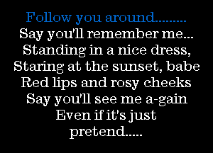 Follow you around .........
Say you'll remember me...
Standing in a nice dress,

Staring at the sunset, babe

Red lips and rosy cheeks

Say you'll see me a-gajn

Even if it's just
pretend .....