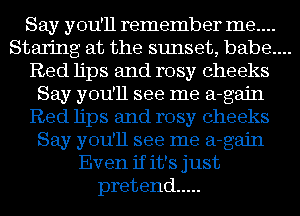 Say you'll remember me....

Staring at the sunset, babe....

Red lips and rosy cheeks
Say you'll see me a-gajn
Red lips and rosy cheeks
Say you'll see me a-gajn
Even if it's just
pretend .....