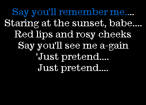 Say you'll remember me....

Staring at the sunset, babe....

Red lips and rosy cheeks
Say you'll see me a-gajn
'Just pretend...

J ust pretend...
