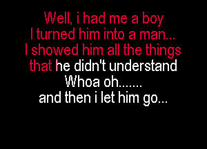 Well, i had me a boy
I turned him into a man...
I showed him all the things
that he didn't understand
Whoa oh .......
and then i let him go...