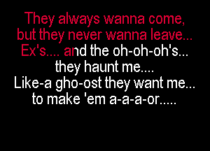 They always wanna come,
but they never wanna leave...
Ex's.... and the oh-oh-oh's...

they haunt me....
Like-a gho-ost they want me...
to make 'em a-a-a-or .....