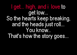 I get... high, and i love to
get low...
So the hearts keep breaking,
and the heads just roll...

You know.
That's how the story goes...