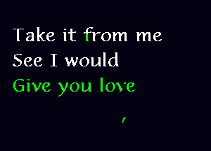 Take it from me
See I would

Give you love

I