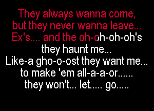 They always wanna come,
but they never wanna leave...
Ex's.... and the oh-oh-oh-oh's

they haunt me...
Like-a gho-o-ost they want me...
to make 'em aII-a-a-or ......
they won't... let ..... go .....