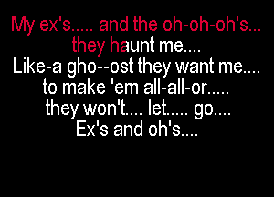 My ex's ..... and the oh-oh-oh's...

they haunt me....

Like-a gho--ost they want me....
to make 'em aII-aII-or .....
they won't... let ..... go....

Ex's and oh's....