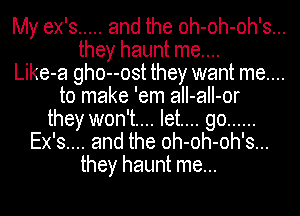 My ex's ..... and the oh-oh-oh's...
they haunt me....
Like-a gho--ost they want me....
to make 'em aII-aII-or
they won't... let.... go ......
Ex's.... and the oh-oh-oh's...

they haunt me...