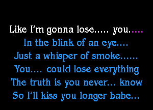 Like I'm gonna lose ..... you .....
In the blink of an eye....
Just a whisper of smoke ......
You. . .. could lose everything
The truth is you never... know
So I'll kiss you longer babe...