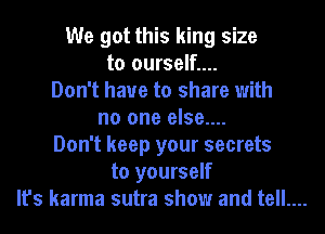We got this king size
to ourself....
Don't have to share with
no one else....
Don't keep your secrets
to yourself
It's karma sutra show and tell....